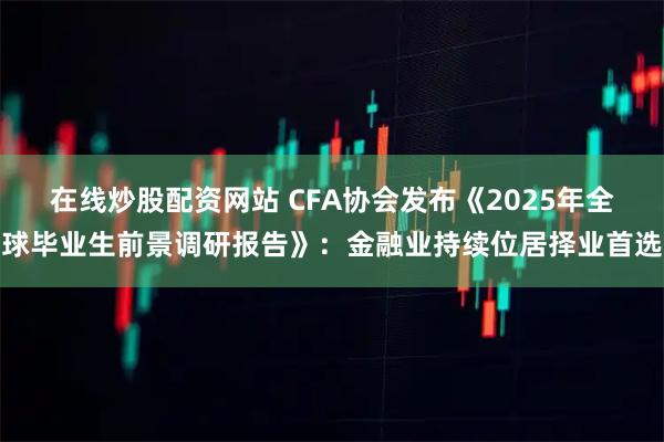 在线炒股配资网站 CFA协会发布《2025年全球毕业生前景调研报告》：金融业持续位居择业首选