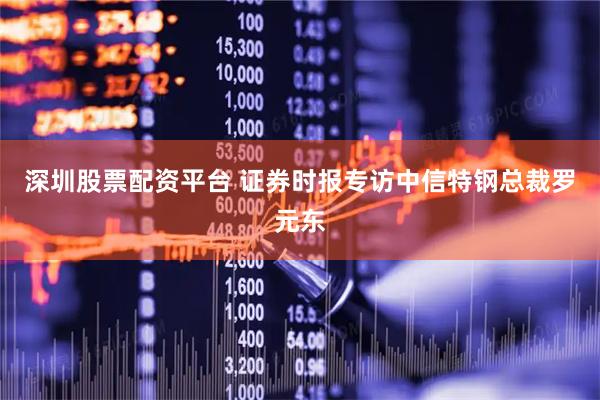 深圳股票配资平台 证券时报专访中信特钢总裁罗元东
