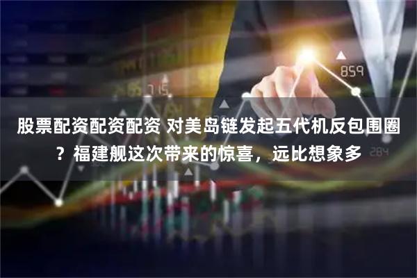 股票配资配资配资 对美岛链发起五代机反包围圈？福建舰这次带来的惊喜，远比想象多