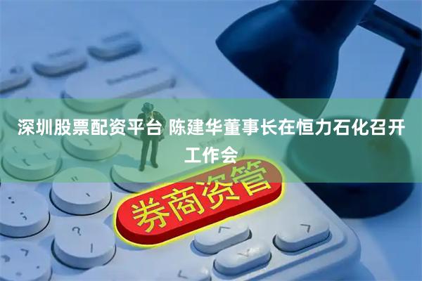 深圳股票配资平台 陈建华董事长在恒力石化召开工作会